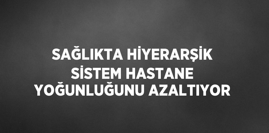 SAĞLIKTA HİYERARŞİK SİSTEM HASTANE YOĞUNLUĞUNU AZALTIYOR