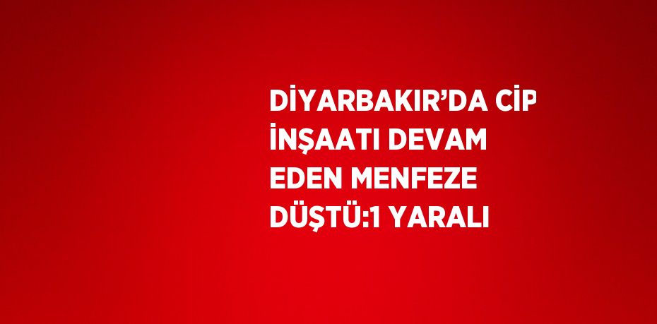 DİYARBAKIR’DA CİP İNŞAATI DEVAM EDEN MENFEZE DÜŞTÜ:1 YARALI