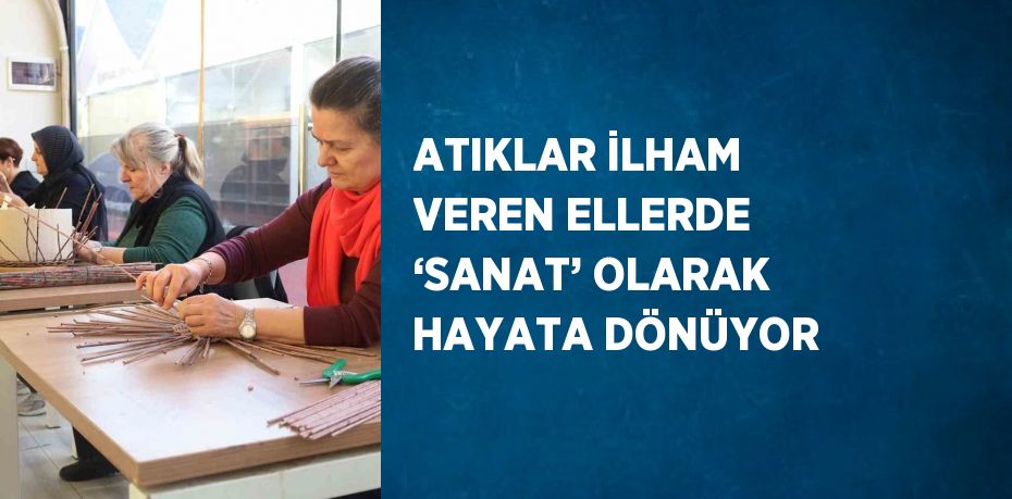 ATIKLAR İLHAM VEREN ELLERDE ‘SANAT’ OLARAK HAYATA DÖNÜYOR