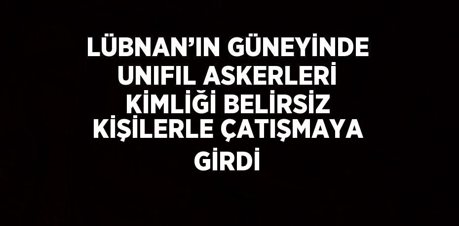 LÜBNAN’IN GÜNEYİNDE UNIFIL ASKERLERİ KİMLİĞİ BELİRSİZ KİŞİLERLE ÇATIŞMAYA GİRDİ