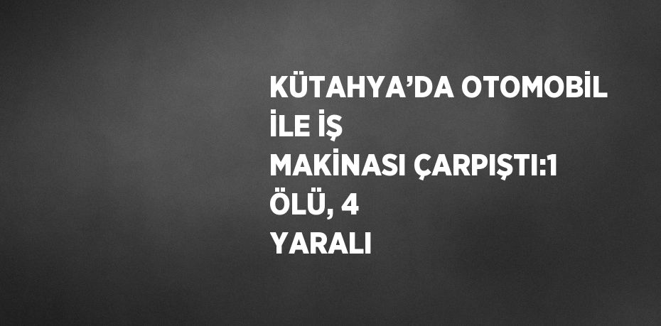 KÜTAHYA’DA OTOMOBİL İLE İŞ MAKİNASI ÇARPIŞTI:1 ÖLÜ, 4 YARALI