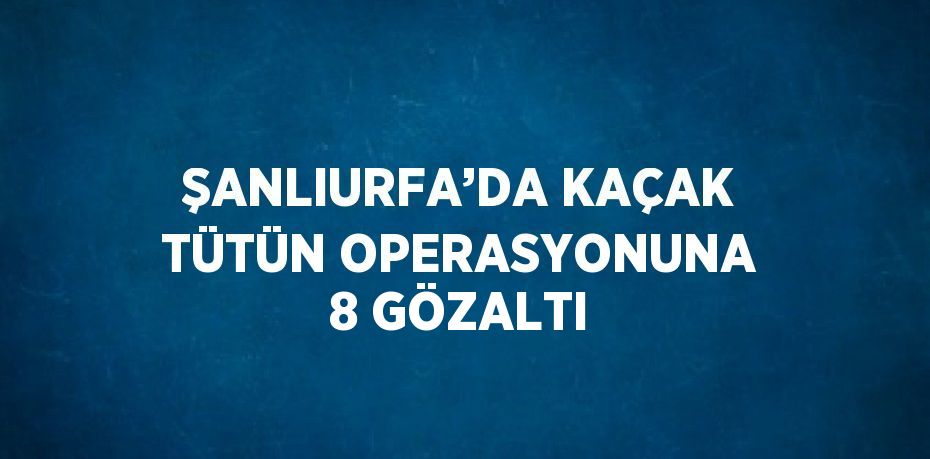 ŞANLIURFA’DA KAÇAK TÜTÜN OPERASYONUNA 8 GÖZALTI