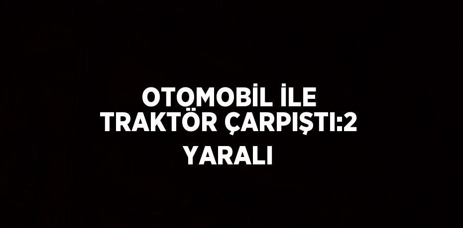 OTOMOBİL İLE TRAKTÖR ÇARPIŞTI:2 YARALI