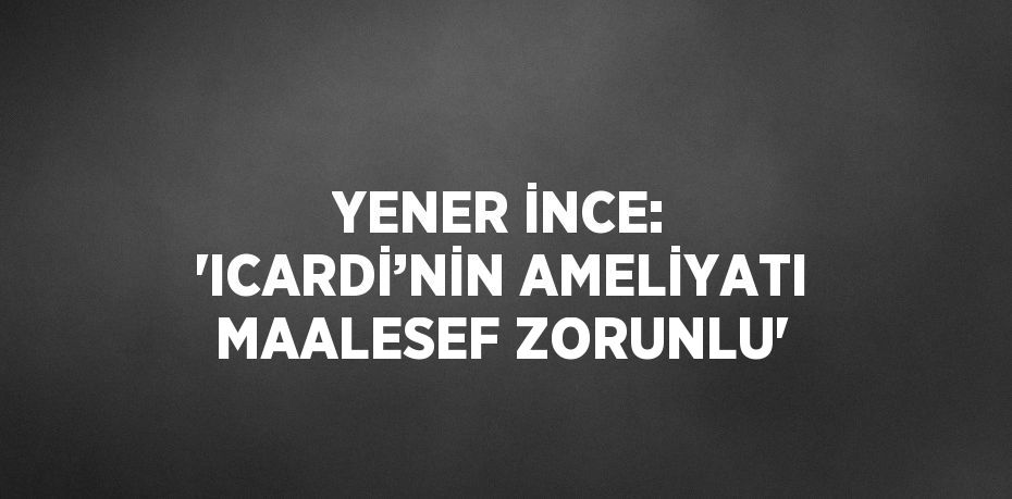 YENER İNCE: 'ICARDİ’NİN AMELİYATI MAALESEF ZORUNLU'