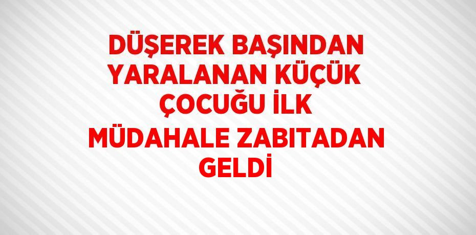 DÜŞEREK BAŞINDAN YARALANAN KÜÇÜK ÇOCUĞU İLK MÜDAHALE ZABITADAN GELDİ