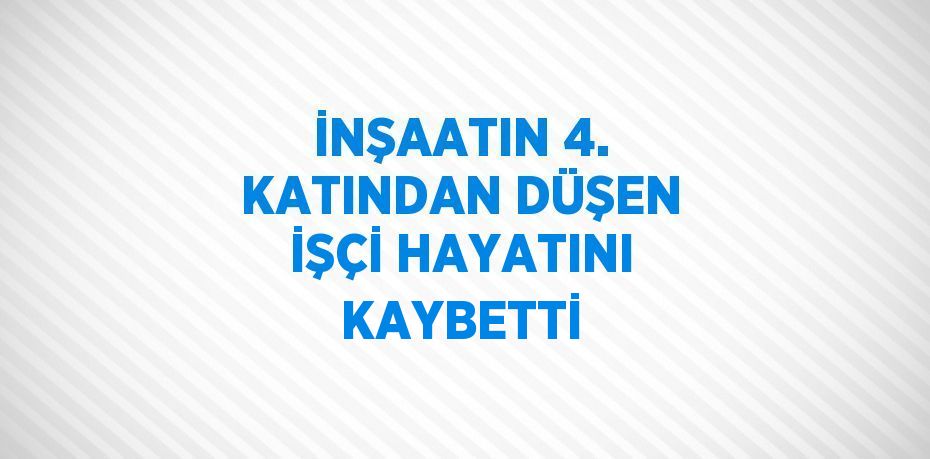 İNŞAATIN 4. KATINDAN DÜŞEN İŞÇİ HAYATINI KAYBETTİ