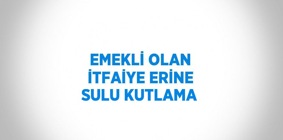 EMEKLİ OLAN İTFAİYE ERİNE SULU KUTLAMA