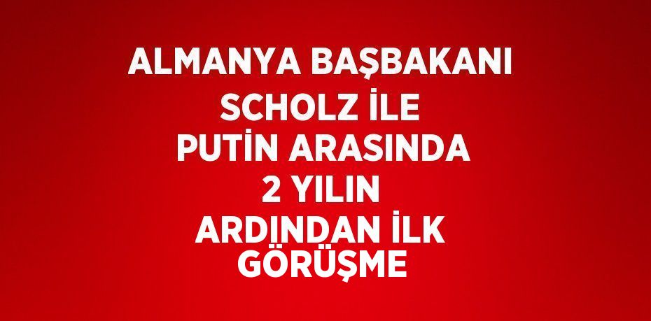 ALMANYA BAŞBAKANI SCHOLZ İLE PUTİN ARASINDA 2 YILIN ARDINDAN İLK GÖRÜŞME