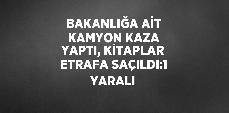 BAKANLIĞA AİT KAMYON KAZA YAPTI, KİTAPLAR ETRAFA SAÇILDI:1 YARALI