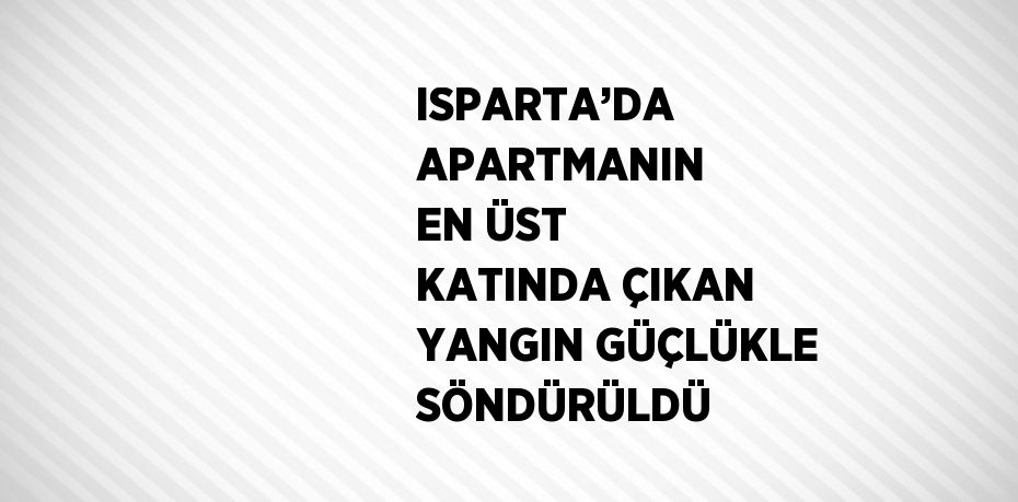 ISPARTA’DA APARTMANIN EN ÜST KATINDA ÇIKAN YANGIN GÜÇLÜKLE SÖNDÜRÜLDÜ