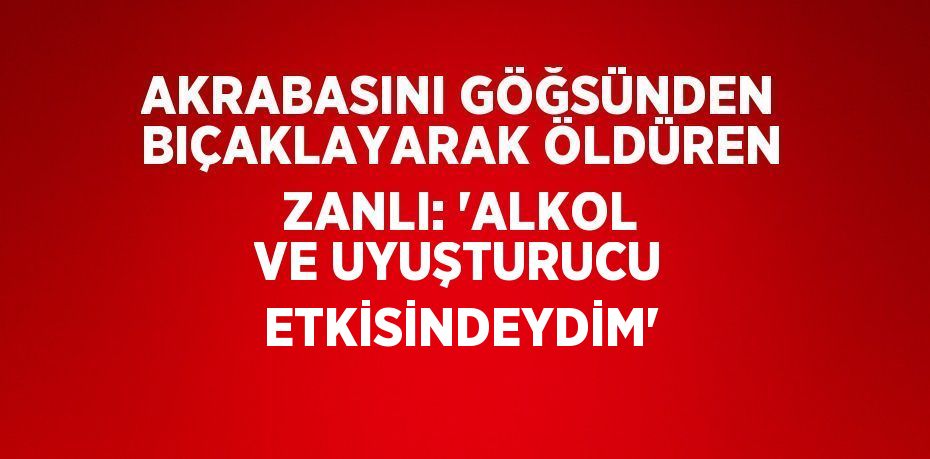 AKRABASINI GÖĞSÜNDEN BIÇAKLAYARAK ÖLDÜREN ZANLI: 'ALKOL VE UYUŞTURUCU ETKİSİNDEYDİM'