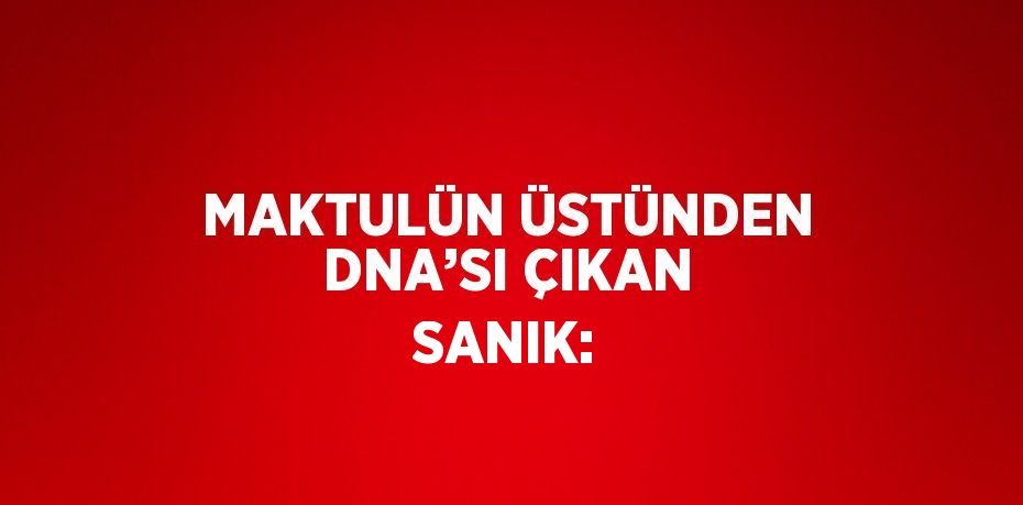 MAKTULÜN ÜSTÜNDEN DNA’SI ÇIKAN SANIK: