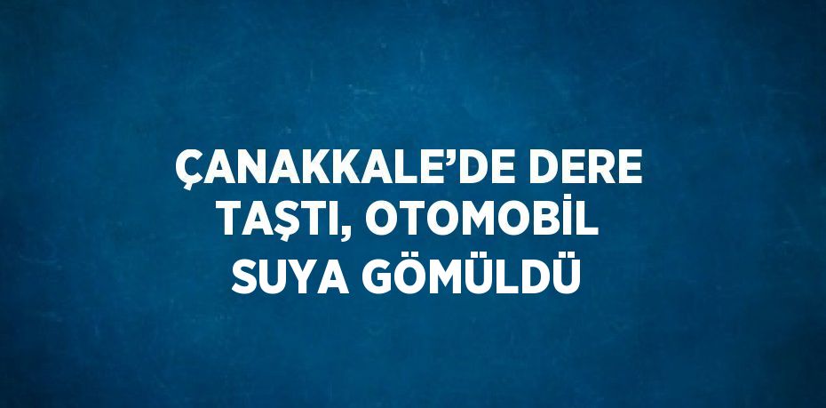 ÇANAKKALE’DE DERE TAŞTI, OTOMOBİL SUYA GÖMÜLDÜ