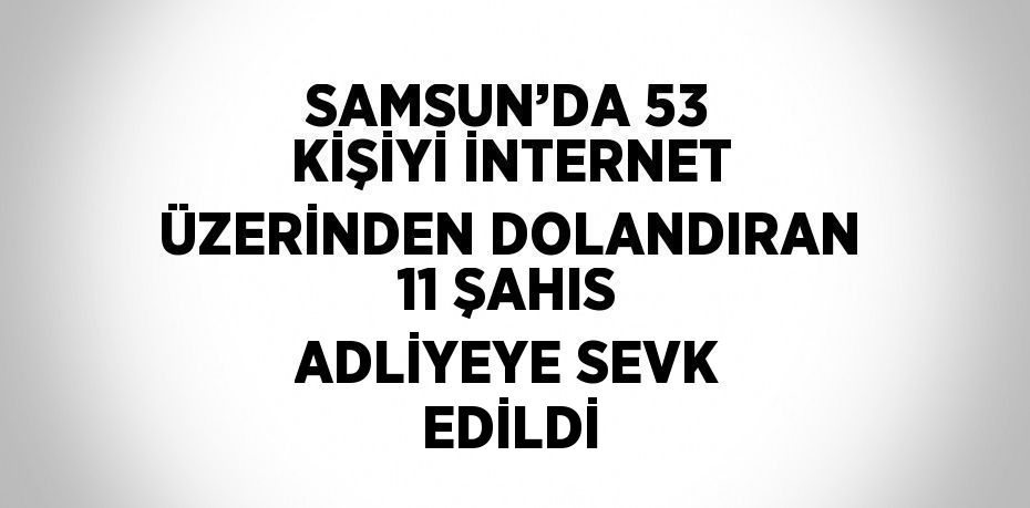 SAMSUN’DA 53 KİŞİYİ İNTERNET ÜZERİNDEN DOLANDIRAN 11 ŞAHIS ADLİYEYE SEVK EDİLDİ