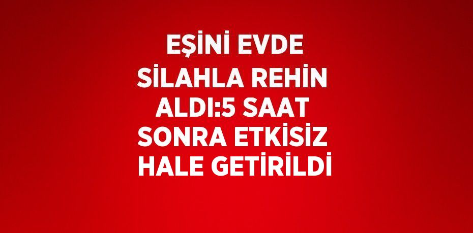 EŞİNİ EVDE SİLAHLA REHİN ALDI:5 SAAT SONRA ETKİSİZ HALE GETİRİLDİ