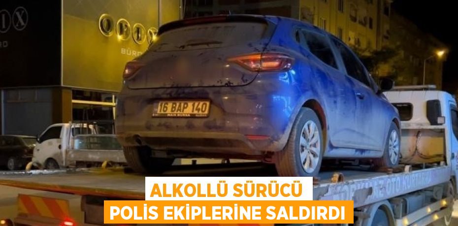 ALKOLLÜ SÜRÜCÜ POLİS EKİPLERİNE SALDIRDI