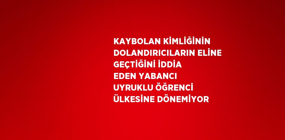 KAYBOLAN KİMLİĞİNİN DOLANDIRICILARIN ELİNE GEÇTİĞİNİ İDDİA EDEN YABANCI UYRUKLU ÖĞRENCİ ÜLKESİNE DÖNEMİYOR