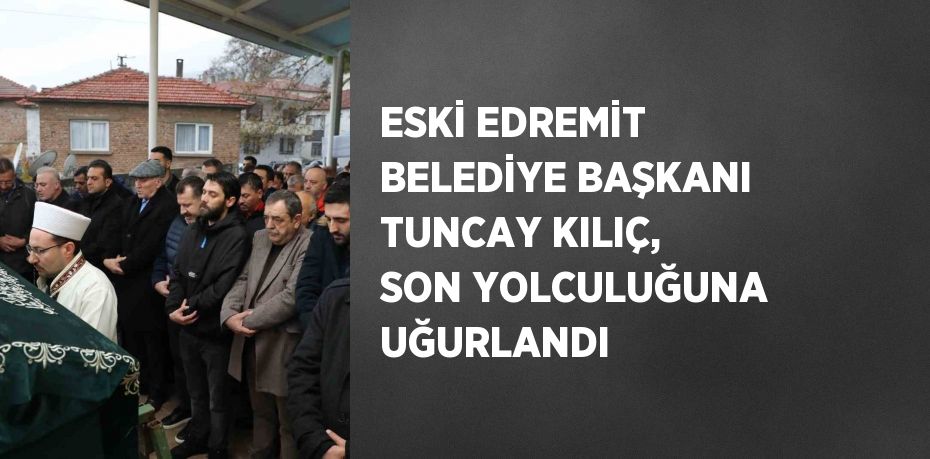 ESKİ EDREMİT BELEDİYE BAŞKANI TUNCAY KILIÇ, SON YOLCULUĞUNA UĞURLANDI