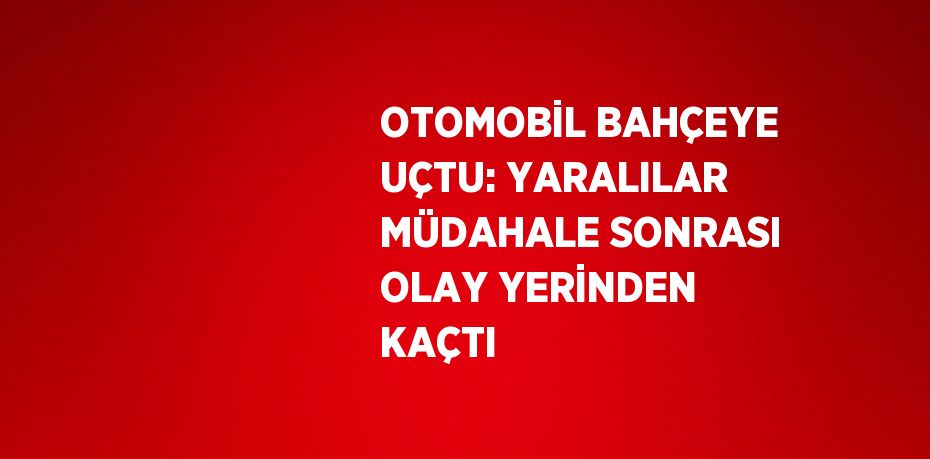 OTOMOBİL BAHÇEYE UÇTU: YARALILAR MÜDAHALE SONRASI OLAY YERİNDEN KAÇTI