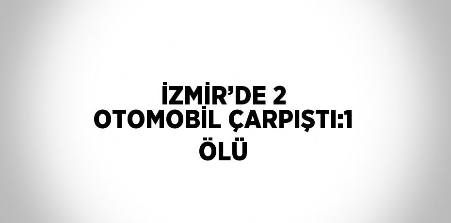 İZMİR’DE 2 OTOMOBİL ÇARPIŞTI:1 ÖLÜ