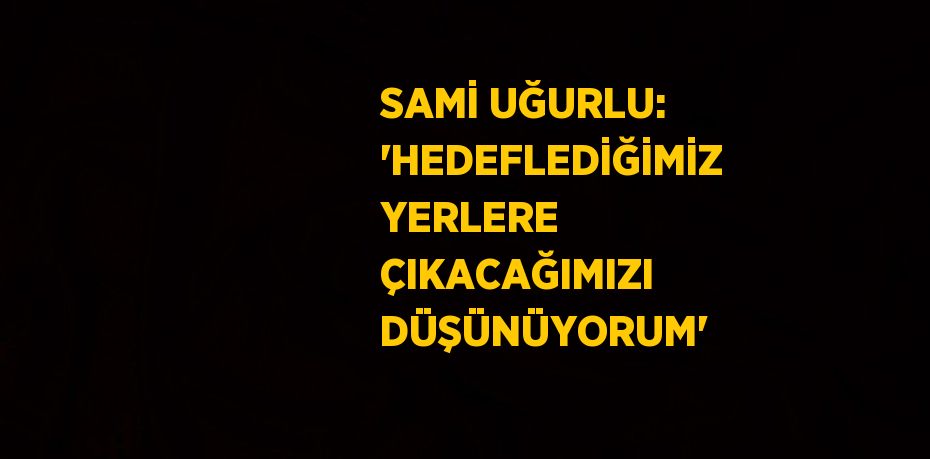 SAMİ UĞURLU: 'HEDEFLEDİĞİMİZ YERLERE ÇIKACAĞIMIZI DÜŞÜNÜYORUM'