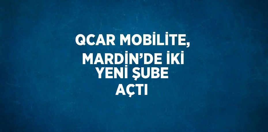 QCAR MOBİLİTE, MARDİN’DE İKİ YENİ ŞUBE AÇTI