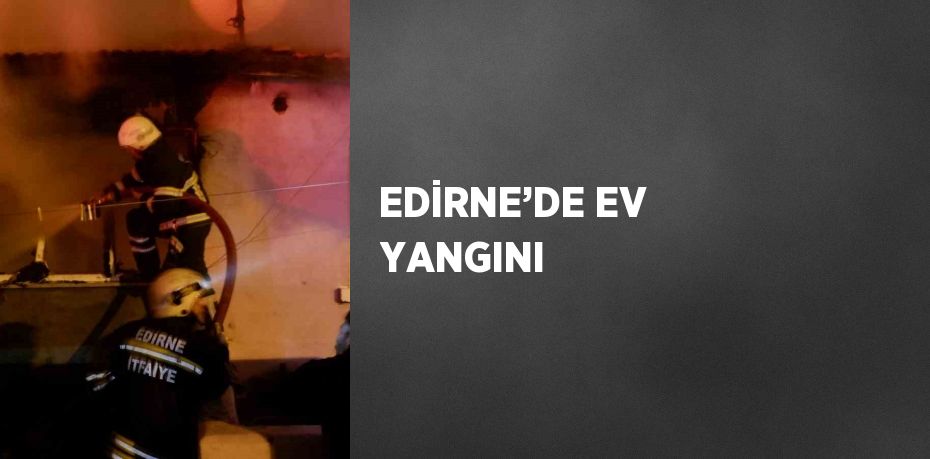 EDİRNE’DE EV YANGINI