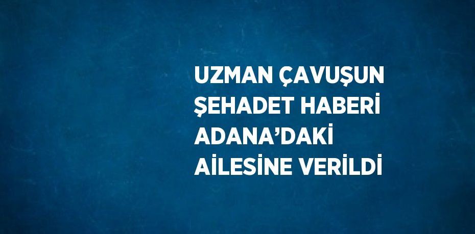 UZMAN ÇAVUŞUN ŞEHADET HABERİ ADANA’DAKİ AİLESİNE VERİLDİ