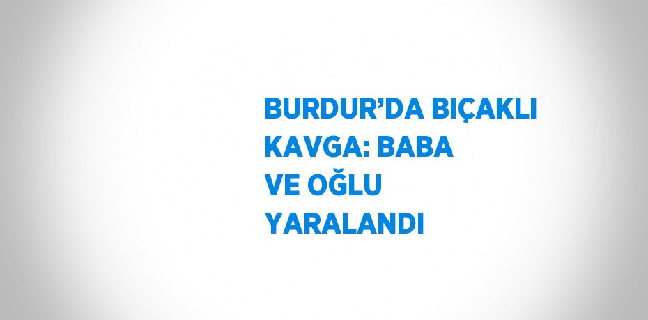 BURDUR’DA BIÇAKLI KAVGA: BABA VE OĞLU YARALANDI