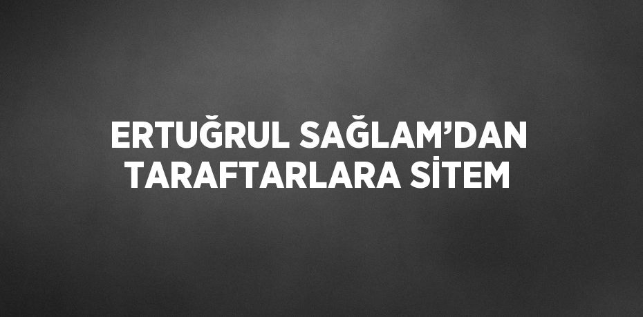 ERTUĞRUL SAĞLAM’DAN TARAFTARLARA SİTEM