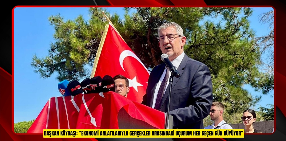 BAŞKAN KÖYBAŞI: “EKONOMİ ANLATILARIYLA GERÇEKLER ARASINDAKİ UÇURUM HER GEÇEN GÜN BÜYÜYOR”