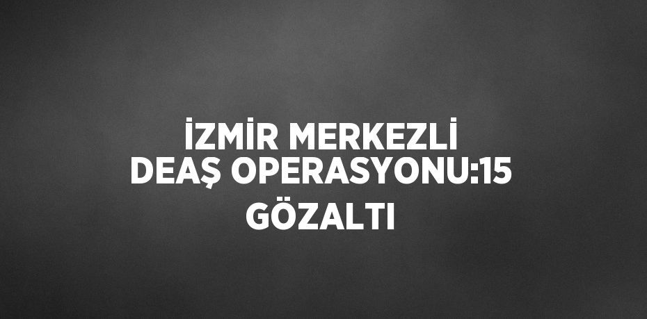 İZMİR MERKEZLİ DEAŞ OPERASYONU:15 GÖZALTI