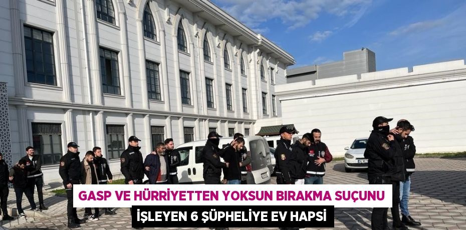 GASP VE HÜRRİYETTEN YOKSUN BIRAKMA SUÇUNU İŞLEYEN 6 ŞÜPHELİYE EV HAPSİ