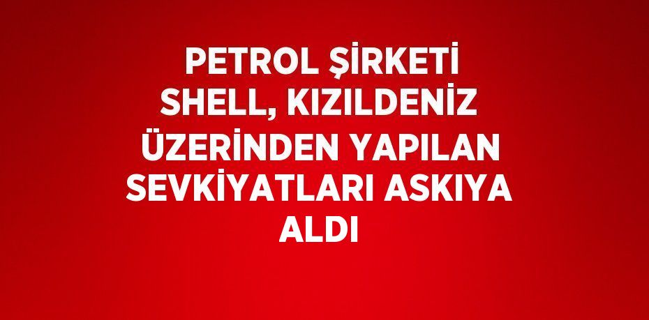 PETROL ŞİRKETİ SHELL, KIZILDENİZ ÜZERİNDEN YAPILAN SEVKİYATLARI ASKIYA ALDI