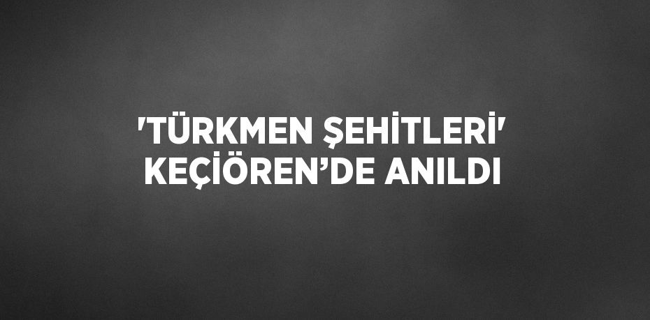 'TÜRKMEN ŞEHİTLERİ' KEÇİÖREN’DE ANILDI