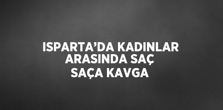 ISPARTA’DA KADINLAR ARASINDA SAÇ SAÇA KAVGA