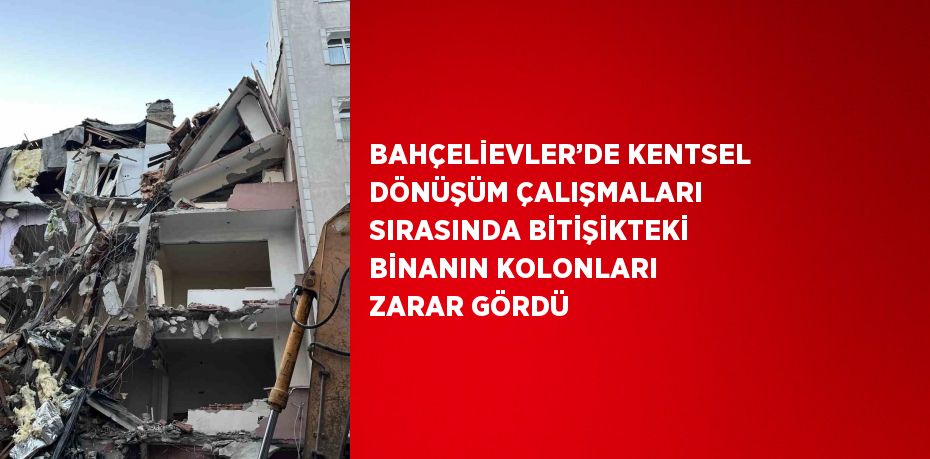 BAHÇELİEVLER’DE KENTSEL DÖNÜŞÜM ÇALIŞMALARI SIRASINDA BİTİŞİKTEKİ BİNANIN KOLONLARI ZARAR GÖRDÜ