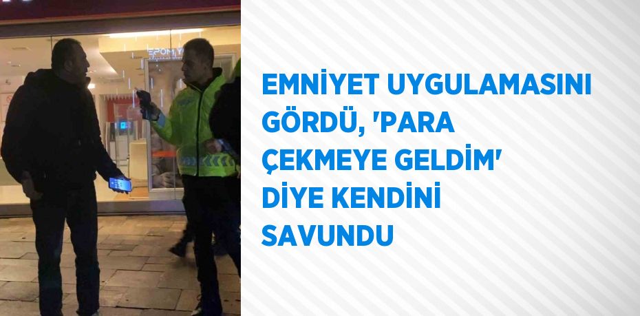 EMNİYET UYGULAMASINI GÖRDÜ, 'PARA ÇEKMEYE GELDİM' DİYE KENDİNİ SAVUNDU