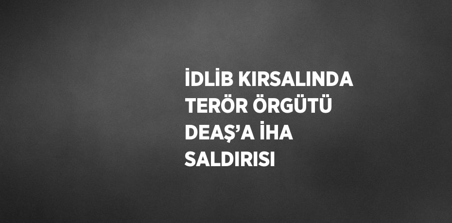 İDLİB KIRSALINDA TERÖR ÖRGÜTÜ DEAŞ’A İHA SALDIRISI