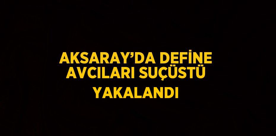 AKSARAY’DA DEFİNE AVCILARI SUÇÜSTÜ YAKALANDI