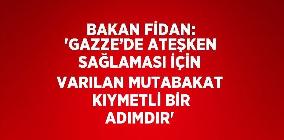 BAKAN FİDAN: 'GAZZE’DE ATEŞKEN SAĞLAMASI İÇİN VARILAN MUTABAKAT KIYMETLİ BİR ADIMDIR'