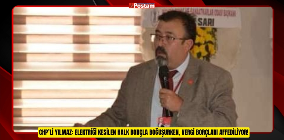 CHP’Lİ YILMAZ: ELEKTRİĞİ KESİLEN HALK BORÇLA BOĞUŞURKEN, VERGİ BORÇLARI AFFEDİLİYOR!