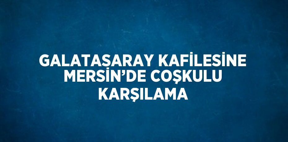 GALATASARAY KAFİLESİNE MERSİN’DE COŞKULU KARŞILAMA