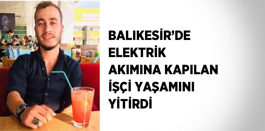 BALIKESİR’DE ELEKTRİK AKIMINA KAPILAN İŞÇİ YAŞAMINI YİTİRDİ