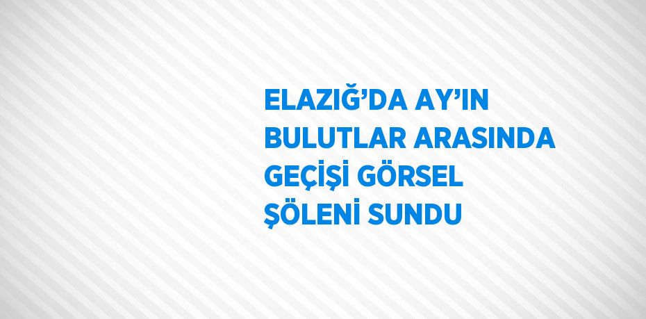 ELAZIĞ’DA AY’IN BULUTLAR ARASINDA GEÇİŞİ GÖRSEL ŞÖLENİ SUNDU