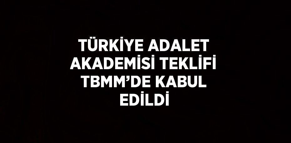 TÜRKİYE ADALET AKADEMİSİ TEKLİFİ TBMM’DE KABUL EDİLDİ