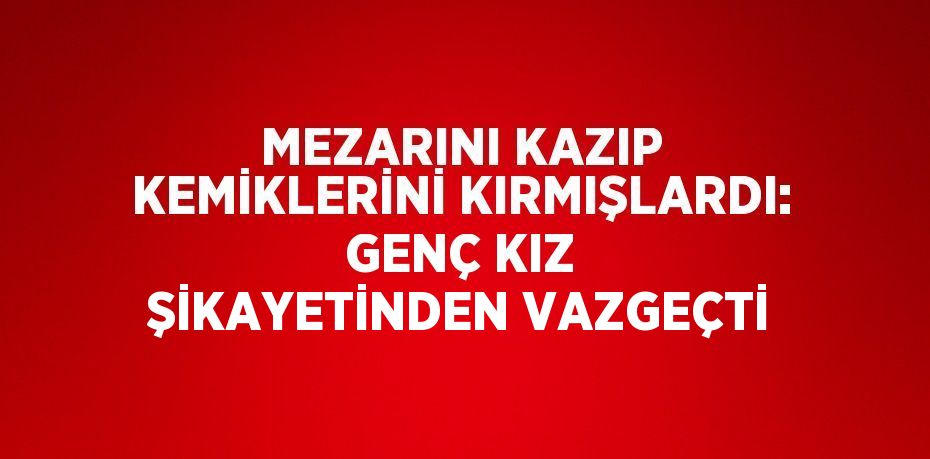 MEZARINI KAZIP KEMİKLERİNİ KIRMIŞLARDI: GENÇ KIZ ŞİKAYETİNDEN VAZGEÇTİ