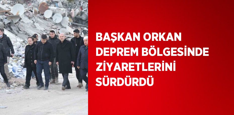 BAŞKAN ORKAN DEPREM BÖLGESİNDE ZİYARETLERİNİ SÜRDÜRDÜ