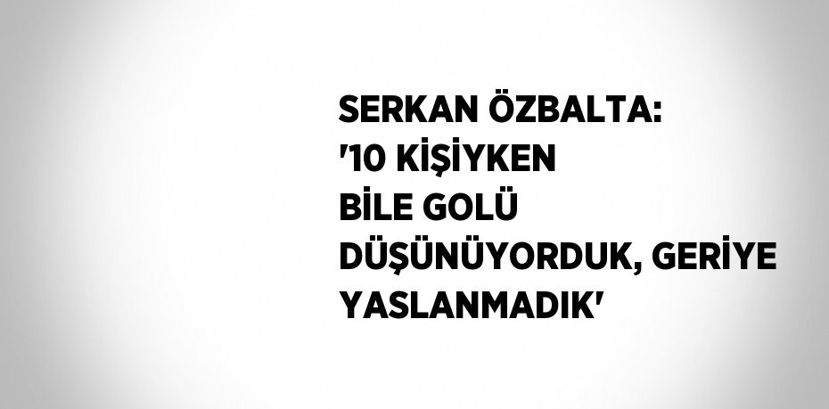 SERKAN ÖZBALTA: '10 KİŞİYKEN BİLE GOLÜ DÜŞÜNÜYORDUK, GERİYE YASLANMADIK'