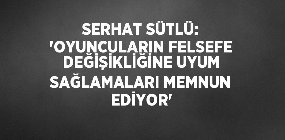 SERHAT SÜTLÜ: 'OYUNCULARIN FELSEFE DEĞİŞİKLİĞİNE UYUM SAĞLAMALARI MEMNUN EDİYOR'